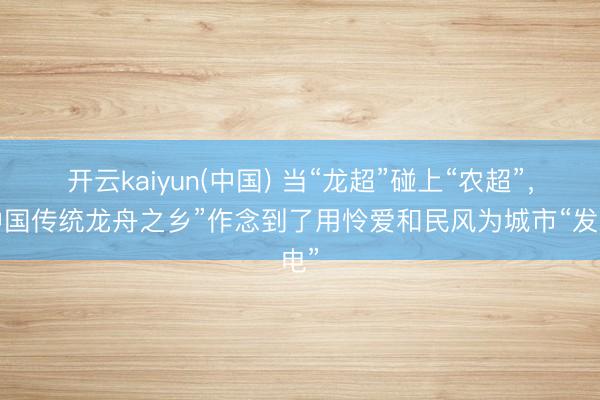 开云kaiyun(中国) 当“龙超”碰上“农超”,“中国传统龙舟之乡”作念到了用怜爱和民风为城市“发电”