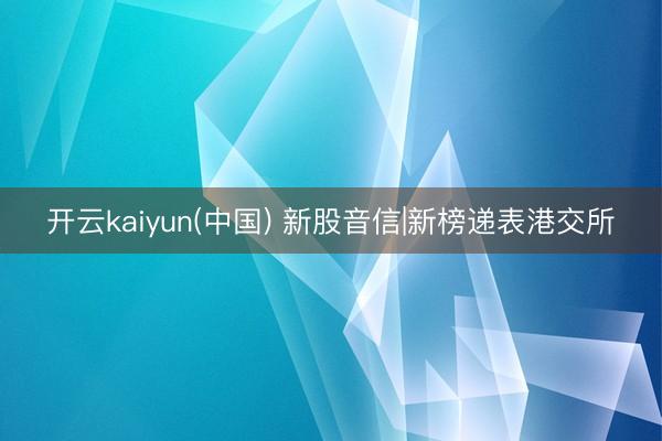 开云kaiyun(中国) 新股音信|新榜递表港交所