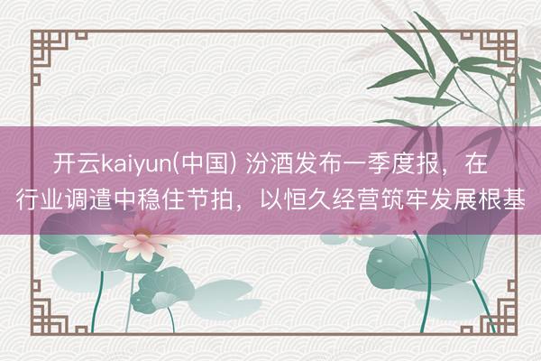 开云kaiyun(中国) 汾酒发布一季度报，在行业调遣中稳住节拍，以恒久经营筑牢发展根基