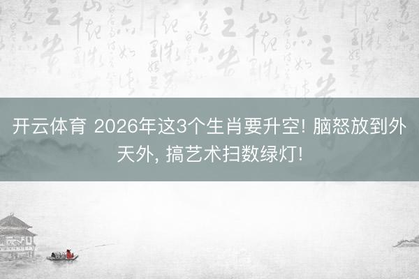 开云体育 2026年这3个生肖要升空! 脑怒放到外天外， 搞艺术扫数绿灯!