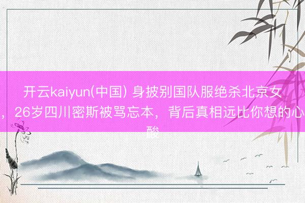 开云kaiyun(中国) 身披别国队服绝杀北京女排，26岁四川密斯被骂忘本，背后真相远比你想的心酸