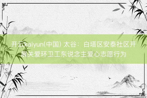 开云kaiyun(中国) 太谷：白塔区安泰社区开展关爱环卫工东说念主爱心志愿行为