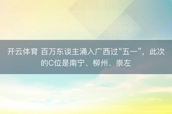 开云体育 百万东谈主涌入广西过“五一”，此次的C位是南宁、柳州、崇左