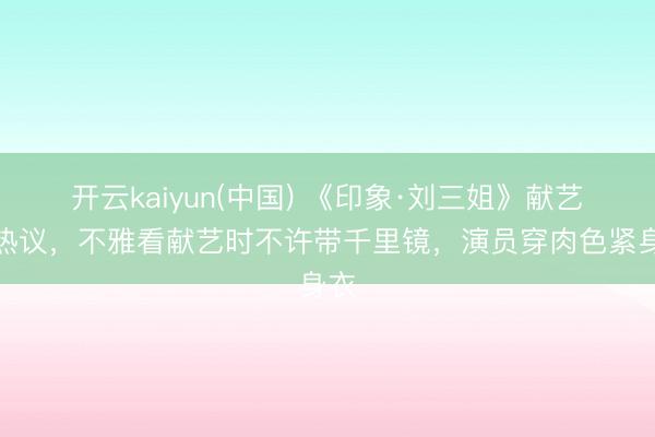 开云kaiyun(中国) 《印象·刘三姐》献艺引热议，不雅看献艺时不许带千里镜，演员穿肉色紧身衣