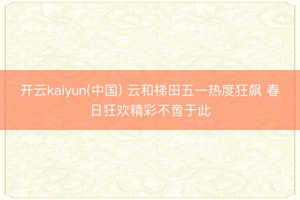 开云kaiyun(中国) 云和梯田五一热度狂飙 春日狂欢精彩不啻于此