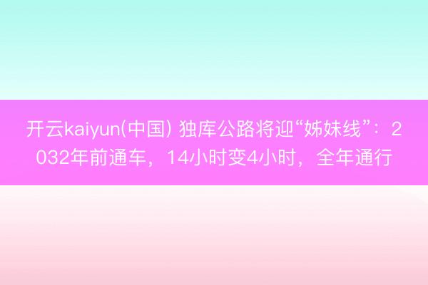 开云kaiyun(中国) 独库公路将迎“姊妹线”：2032年前通车，14小时变4小时，全年通行