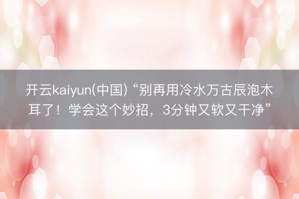 开云kaiyun(中国) “别再用冷水万古辰泡木耳了!学会这个妙招,3分钟又软又干净”