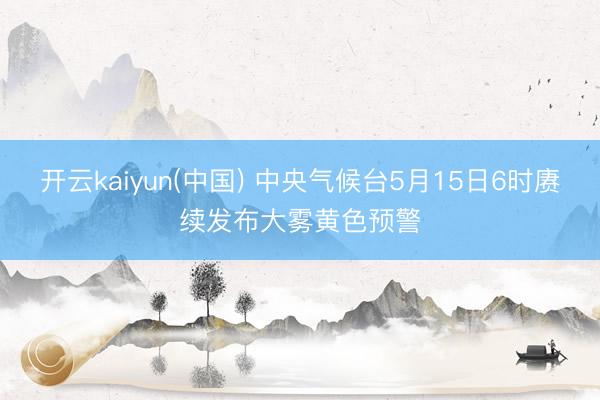 开云kaiyun(中国) 中央气候台5月15日6时赓续发布大雾黄色预警