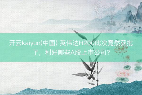 开云kaiyun(中国) 英伟达H200此次竟然获批了，利好哪些A股上市公司？