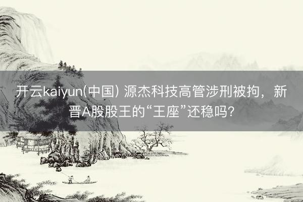 开云kaiyun(中国) 源杰科技高管涉刑被拘，新晋A股股王的“王座”还稳吗？