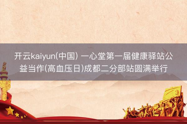 开云kaiyun(中国) 一心堂第一届健康驿站公益当作(高血压日)成都二分部站圆满举行