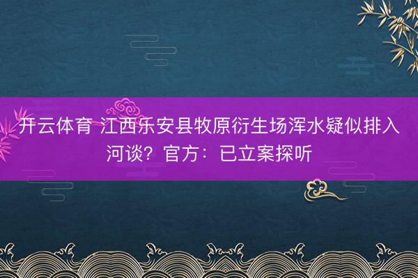 开云体育 江西乐安县牧原衍生场浑水疑似排入河谈？官方：已立案探听