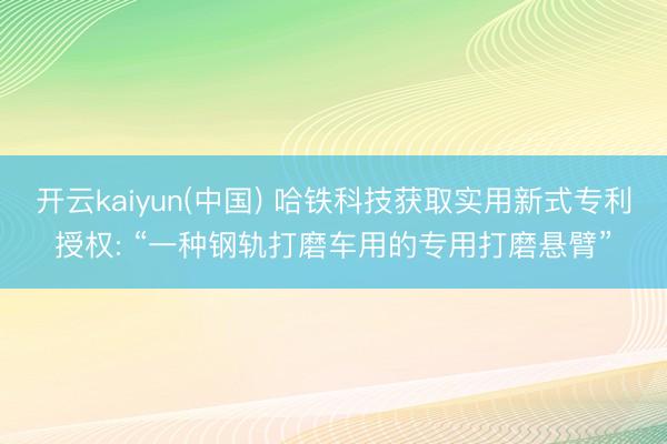 开云kaiyun(中国) 哈铁科技获取实用新式专利授权: “一种钢轨打磨车用的专用打磨悬臂”