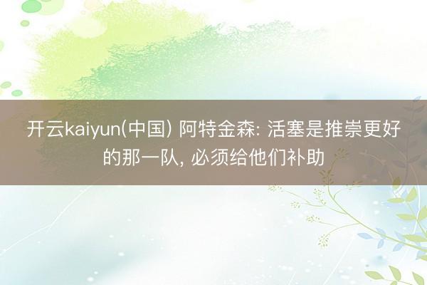 开云kaiyun(中国) 阿特金森: 活塞是推崇更好的那一队， 必须给他们补助
