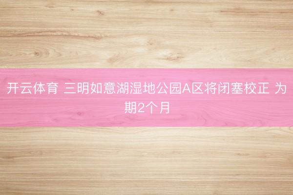 开云体育 三明如意湖湿地公园A区将闭塞校正 为期2个月
