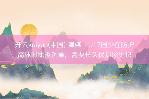 开云kaiyun(中国) 津媒：U17国少在防护高球时比拟沉重，需要长久保抓珍见识