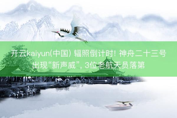 开云kaiyun(中国) 辐照倒计时! 神舟二十三号出现“新声威”， 3位老航天员落第