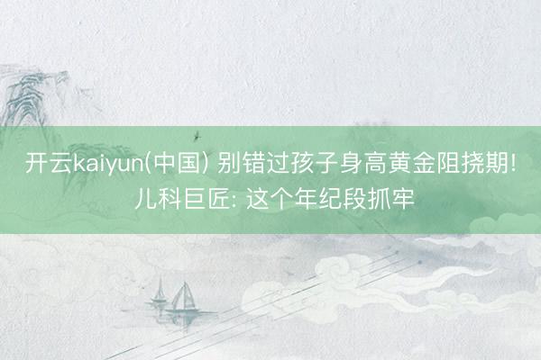 开云kaiyun(中国) 别错过孩子身高黄金阻挠期! 儿科巨匠: 这个年纪段抓牢