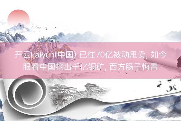 开云kaiyun(中国) 已往70亿被动甩卖， 如今眼看中国挖出千亿铜矿， 西方肠子悔青