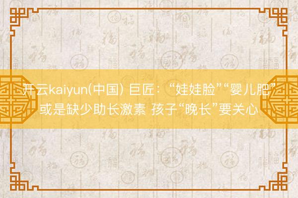 开云kaiyun(中国) 巨匠：“娃娃脸”“婴儿肥”或是缺少助长激素 孩子“晚长”要关心