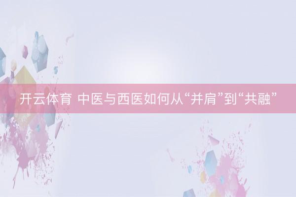 开云体育 中医与西医如何从“并肩”到“共融”