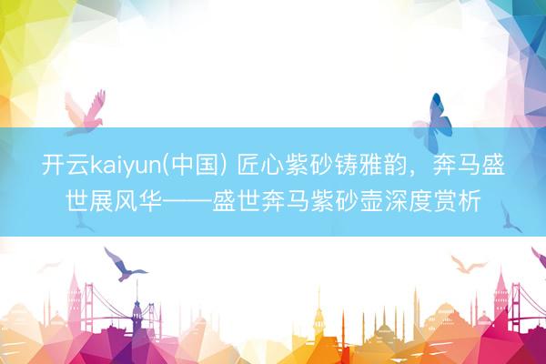 开云kaiyun(中国) 匠心紫砂铸雅韵，奔马盛世展风华——盛世奔马紫砂壶深度赏析
