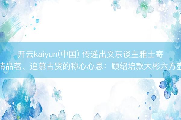 开云kaiyun(中国) 传递出文东谈主雅士寄情品茗、追慕古贤的称心心思：顾绍培款大彬六方壶