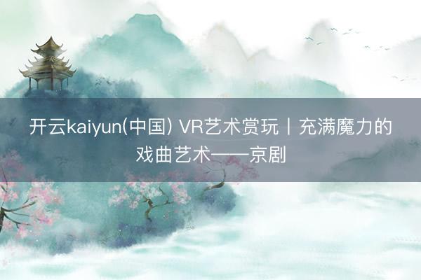开云kaiyun(中国) VR艺术赏玩丨充满魔力的戏曲艺术——京剧