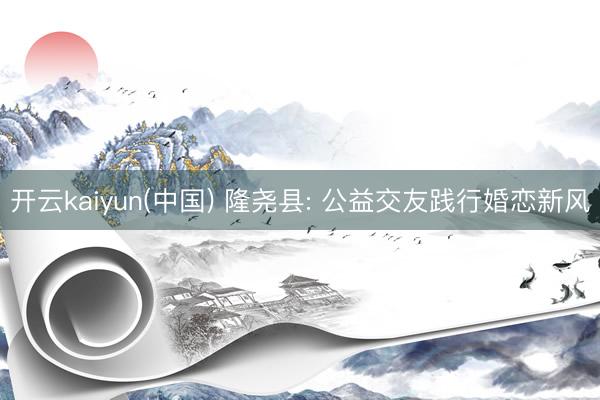 开云kaiyun(中国) 隆尧县: 公益交友践行婚恋新风