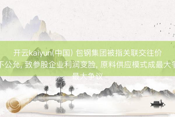 开云kaiyun(中国) 包钢集团被指关联交往价钱不公允， 致参股企业利润变脸， 原料供应模式成最大争议