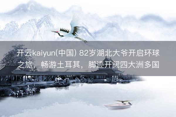 开云kaiyun(中国) 82岁湖北大爷开启环球之旅，畅游土耳其，脚迹开阔四大洲多国