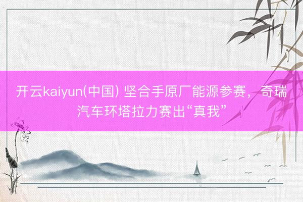 开云kaiyun(中国) 坚合手原厂能源参赛,奇瑞汽车环塔拉力赛出“真我”