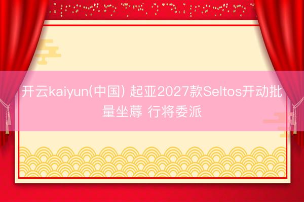 开云kaiyun(中国) 起亚2027款Seltos开动批量坐蓐 行将委派