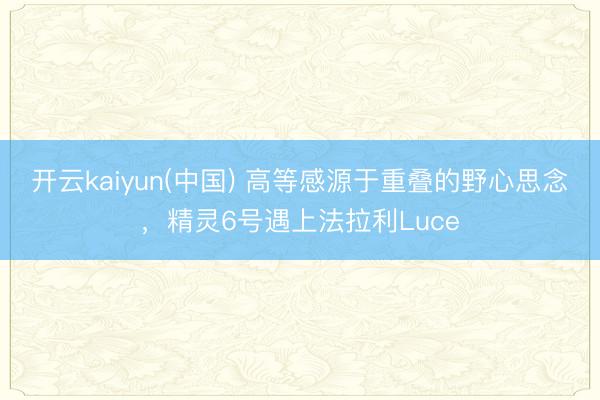 开云kaiyun(中国) 高等感源于重叠的野心思念,精灵6号遇上法拉利Luce
