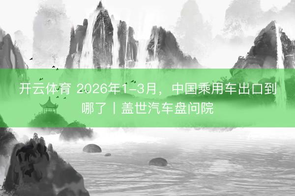 开云体育 2026年1-3月，中国乘用车出口到哪了丨盖世汽车盘问院