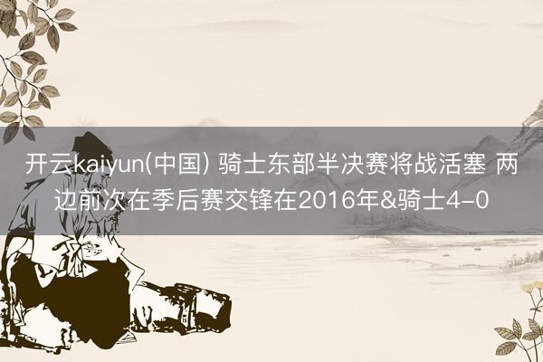 开云kaiyun(中国) 骑士东部半决赛将战活塞 两边前次在季后赛交锋在2016年&骑士4-0