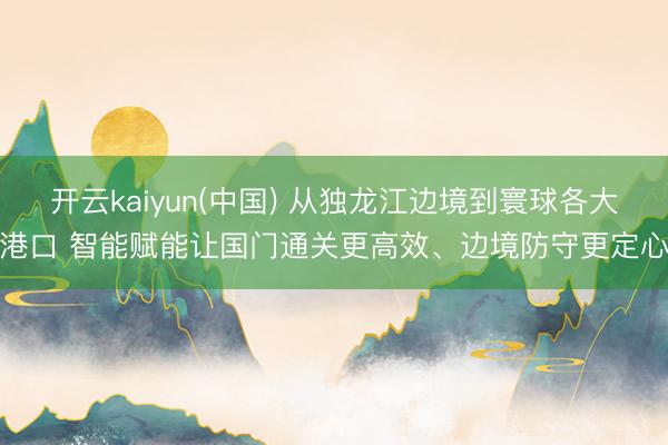 开云kaiyun(中国) 从独龙江边境到寰球各大港口 智能赋能让国门通关更高效、边境防守更定心