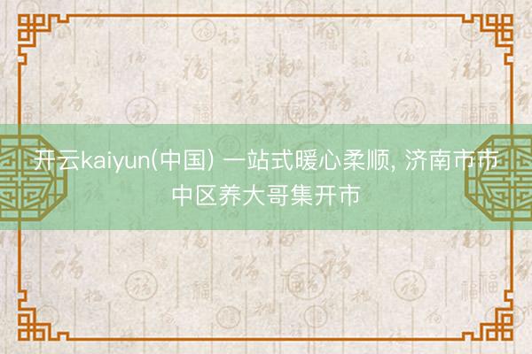 开云kaiyun(中国) 一站式暖心柔顺， 济南市市中区养大哥集开市