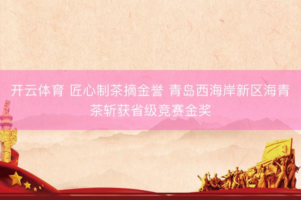 开云体育 匠心制茶摘金誉 青岛西海岸新区海青茶斩获省级竞赛金奖