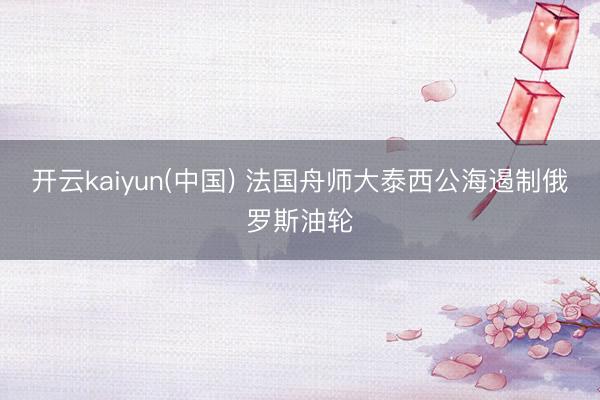开云kaiyun(中国) 法国舟师大泰西公海遏制俄罗斯油轮