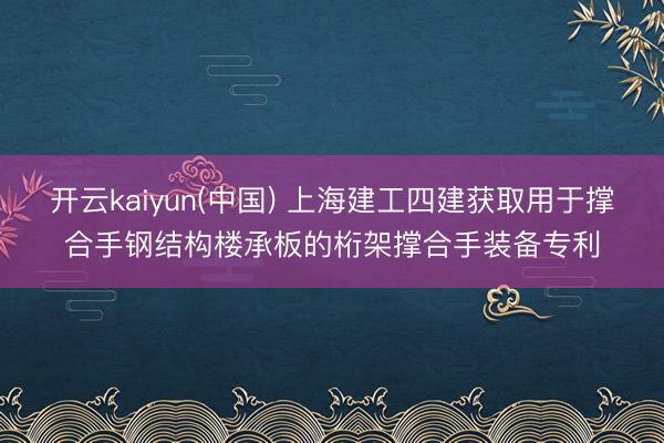 开云kaiyun(中国) 上海建工四建获取用于撑合手钢结构楼承板的桁架撑合手装备专利