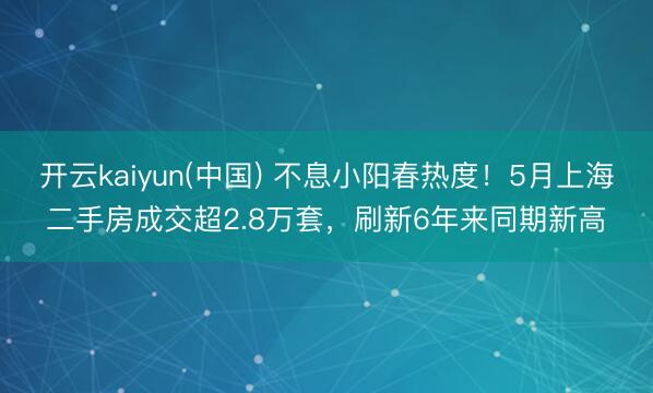 开云kaiyun(中国) 不息小阳春热度！5月上海二手房成交超2.8万套，刷新6年来同期新高