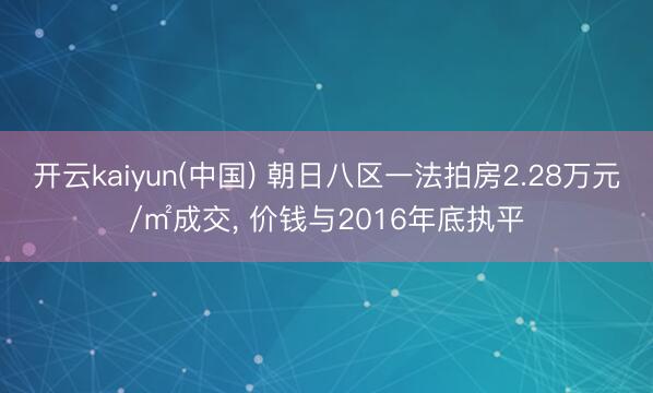 开云kaiyun(中国) 朝日八区一法拍房2.28万元/㎡成交， 价钱与2016年底执平