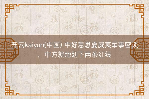 开云kaiyun(中国) 中好意思夏威夷军事密谈，中方就地划下两条红线