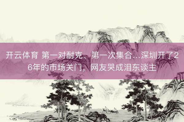 开云体育 第一对耐克、第一次集合…深圳开了26年的市场关门，网友哭成泪东谈主