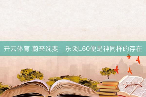 开云体育 蔚来沈斐：乐谈L60便是神同样的存在