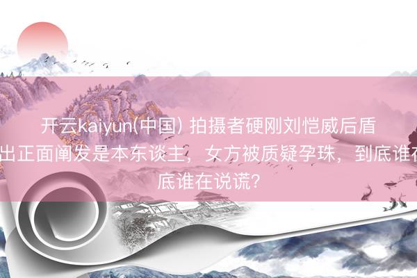 开云kaiyun(中国) 拍摄者硬刚刘恺威后盾会！晒出正面阐发是本东谈主，女方被质疑孕珠，到底谁在说谎？