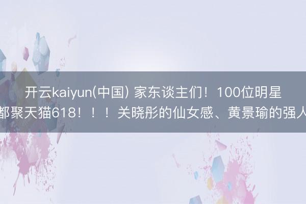 开云kaiyun(中国) 家东谈主们！100位明星都聚天猫618！！！关晓彤的仙女感、黄景瑜的强人