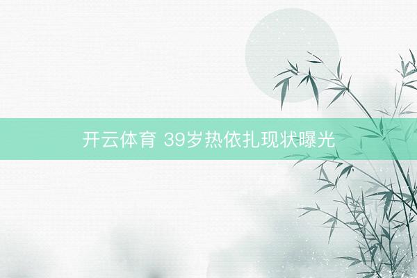 开云体育 39岁热依扎现状曝光