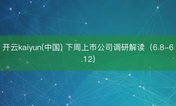 开云kaiyun(中国) 下周上市公司调研解读（6.8-6.12）